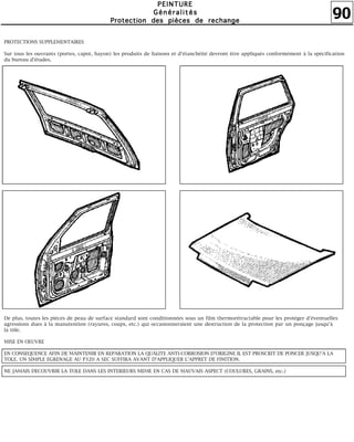90
PPPPEEEEIIIINNNNTTTTUUUURRRREEEE
GGGGéééénnnnéééérrrraaaalllliiiittttééééssss
PPPPrrrrooootttteeeeccccttttiiiioooonnnn ddddeeeessss ppppiiiièèèècccceeeessss ddddeeee rrrreeeecccchhhhaaaannnnggggeeee
PROTECTIONS SUPPLEMENTAIRES
Sur tous les ouvrants (portes, capot, hayon) les produits de liaisons et d'étanchéité devront être appliqués conformément à la spécification
du bureau d'études.
De plus, toutes les pièces de peau de surface standard sont conditionnées sous un film thermorétractable pour les protéger d'éventuelles
agressions dues à la manutention (rayures, coups, etc.) qui occasionneraient une destruction de la protection par un ponçage jusqu'à
la tôle.
MISE EN OEUVRE
EN CONSEQUENCE AFIN DE MAINTENIR EN REPARATION LA QUALITE ANTI-CORROSION D'ORIGINE IL EST PROSCRIT DE PONCER JUSQU'A LA
TOLE. UN SIMPLE EGRENAGE AU P320 A SEC SUFFIRA AVANT D'APPLIQUER L'APPRET DE FINITION.
NE JAMAIS DECOUVRIR LA TOLE DANS LES INTERIEURS MEME EN CAS DE MAUVAIS ASPECT (COULURES, GRAINS, etc.)
 