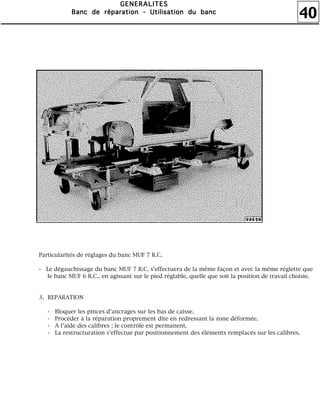 40
GGGGEEEENNNNEEEERRRRAAAALLLLIIIITTTTEEEESSSS
BBBBaaaannnncccc ddddeeee rrrrééééppppaaaarrrraaaattttiiiioooonnnn ---- UUUUttttiiiilllliiiissssaaaattttiiiioooonnnn dddduuuu bbbbaaaannnncccc
Particularités de réglages du banc MUF 7 R.C.
- Le dégauchissage du banc MUF 7 R.C. s'effectuera de la même façon et avec la même réglette que
le banc MUF 6 R.C., en agissant sur le pied réglable, quelle que soit la position de travail choisie.
3. REPARATION
- Bloquer les pinces d'ancrages sur les bas de caisse.
- Procéder à la réparation proprement dite en redressant la zone déformée.
- A l'aide des calibres ; le contrôle est permanent.
- La restructuration s'effectue par positionnement des éléments remplacés sur les calibres.
 