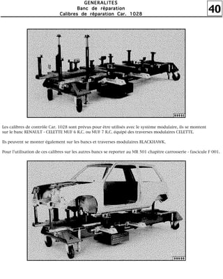 40
GGGGEEEENNNNEEEERRRRAAAALLLLIIIITTTTEEEESSSS
BBBBaaaannnncccc ddddeeee rrrrééééppppaaaarrrraaaattttiiiioooonnnn
CCCCaaaalllliiiibbbbrrrreeeessss ddddeeee rrrrééééppppaaaarrrraaaattttiiiioooonnnn CCCCaaaarrrr.... 1111000022228888
Les calibres de contrôle Car. 1028 sont prévus pour être utilisés avec le système modulaire, ils se montent
sur le banc RENAULT - CELETTE MUF 6 R.C. ou MUF 7 R.C. équipé des traverses modulaires CELETTE.
Ils peuvent se monter également sur les bancs et traverses modulaires BLACKHAWK.
Pour l'utilisation de ces calibres sur les autres bancs se reporter au MR 501 chapitre carrosserie - fascicule F 001.
 