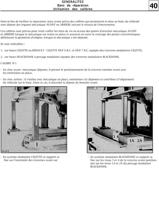 40
GGGGEEEENNNNEEEERRRRAAAALLLLIIIITTTTEEEESSSS
BBBBaaaannnncccc ddddeeee rrrrééééppppaaaarrrraaaattttiiiioooonnnn
UUUUttttiiiilllliiiissssaaaattttiiiioooonnnn ddddeeeessss ccccaaaalllliiiibbbbrrrreeeessss
Dans le but de faciliter la réparation, nous avons prévu des calibres qui permettent la mise au banc du véhicule
sans dépose des organes mécanique AVANT ou ARRIERE suivant le niveau de l'intervention.
Ces calibres sont prévus pour venir coiffer les têtes de vis ou écrous des points d'attaches mécanique AVANT
et ARRIERE lorsque la mécanique est restée en place et assurent en outre le centrage des points caractéristiques
définissant la géométrie d'origine, lorsque la mécanique a été déposée.
Ils sont utilisables :
1. sur bancs CELETTE ou RENAULT - CELETTE MUF 6 R.C. et MUF 7 R.C. équipés des traverses modulaires CELETTE,
2. sur bancs BLACKHAWK à perçage modulaire équipés des traverses modulaires BLACKHAWK.
CALIBRE N°1
- En choc avant : mécanique déposée, il permet le positionnement de la traverse extrême avant avec
les entretoises en place.
- En choc arrière : il s'utilise avec mécanique en place, entretoises (A) déposées et contribue à l'alignement
du véhicule sur le banc. Dans ce cas, il nécessite la dépose du bouclier avant.
- En système modulaire CELETTE ce support se
fixe sur l'extrémité des traverses avant sur
l'i ll °1
- En système modulaire BLACKHAWK ce support se
fixe sur les trous 3 et 4 de la traverse avant position-
née sur les trous 1A et 2A du perçage modulaire
BLACKHAWK.
 