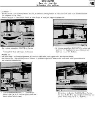 40
GGGGEEEENNNNEEEERRRRAAAALLLLIIIITTTTEEEESSSS
BBBBaaaannnncccc ddddeeee rrrrééééppppaaaarrrraaaattttiiiioooonnnn
UUUUttttiiiilllliiiissssaaaattttiiiioooonnnn ddddeeeessss ccccaaaalllliiiibbbbrrrreeeessss
CALIBRE N° 4
- En choc avant : suivant l'importance du choc, il contribue à l'alignement du véhicule sur le banc ou le positionnement
du longeron (ou de l'unit).
- En choc arrière : il contribue à aligner le véhicule sur le banc et à supporter son poids.
- En système modulaire CELETTE, se fixe sur
l'intervalle n° 4 de la traverse positionnée
- En système modulaire BLACKHAWK, se fixe sur
les trous 3 et 4 de la traverse positionnée sur
les trous 15A et l6A du banc.
CALIBRE N°5
- En choc avant : il assure l'alignement du véhicule sur le banc sans dépose de la mécanique arrière.
- En choc arrière : suivant l'importance du choc, il permet l'alignement du véhicule sur le banc ou le positionnement
du longeron (ou de l'unit).
- En système modulaire CELETTE, se fixe sur
l'intervalle n° 6 de la traverse positionnée sur
l'intervalle n° 24 du banc.
- En système modulaire BLACKHAWK, se fixe sur
les trous 5 et 6 de la traverse positionnée sur les
trous modulaires 24A et 25A du banc.
 