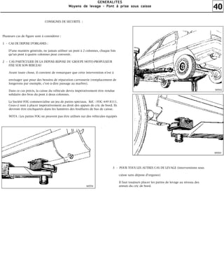 40
GGGGEEEENNNNEEEERRRRAAAALLLLIIIITTTTEEEESSSS
MMMMooooyyyyeeeennnnssss ddddeeee lllleeeevvvvaaaaggggeeee ---- PPPPoooonnnntttt àààà pppprrrriiiisssseeee ssssoooouuuussss ccccaaaaiiiisssssssseeee
CONSIGNES DE SECURITE :
Plusieurs cas de figure sont à considérer :
1 – CAS DE DEPOSE D'ORGANES :
D'une manière générale, ne jamais utiliser un pont à 2 colonnes, chaque fois
qu'un pont à quatre colonnes peut convenir.
2 – CAS PARTICULIER DE LA DEPOSE-REPOSE DU GROUPE MOTO-PROPULSEUR
FIXE SUR SON BERCEAU
Avant toute chose, il convient de remarquer que cette intervention n'est à
envisager que pour des besoins de réparation carrosserie (remplacement de
longerons par exemple, c'est-à-dire passage au marbre).
Dans ce cas précis, la caisse du véhicule devra impérativement être rendue
solidaire des bras du pont à deux colonnes.
La Société FOG commercialise un jeu de patins spéciaux. Réf. : FOG 449 8111.
Ceux-ci sont à placer impérativement au droit des appuis de cric de bord. Ils
devront être encliquetés dans les lumières des feuillures de bas de caisse.
NOTA : Les patins FOG ne peuvent pas être utilisés sur des véhicules équipés
3 – POUR TOUS LES AUTRES CAS DE LEVAGE (interventions sous
caisse sans dépose d'organes)
Il faut toujours placer les patins de levage au niveau des
appuis du cric de bord.
 