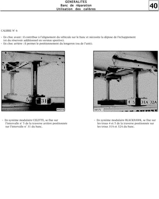 40
GGGGEEEENNNNEEEERRRRAAAALLLLIIIITTTTEEEESSSS
BBBBaaaannnncccc ddddeeee rrrrééééppppaaaarrrraaaattttiiiioooonnnn
UUUUttttiiiilllliiiissssaaaattttiiiioooonnnn ddddeeeessss ccccaaaalllliiiibbbbrrrreeeessss
CALIBRE N° 6
- En choc avant : il contribue à l'alignement du véhicule sur le banc et nécessite la dépose de l'échappement
(et du réservoir additionnel en version sportive).
- En choc arrière : il permet le positionnement du longeron (ou de l'unit).
- En système modulaire CELETTE, se fixe sur
l'intervalle n° 5 de la traverse arrière positionnée
sur l'intervalle n° 31 du banc.
- En système modulaire BLACKHAWK, se fixe sur
les trous 4 et 5 de la traverse positionnée sur
les trous 31A et 32A du banc.
 