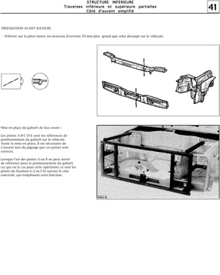 41
SSSSTTTTRRRRUUUUCCCCTTTTUUUURRRREEEE IIIINNNNFFFFEEEERRRRIIIIEEEEUUUURRRREEEE
TTTTrrrraaaavvvveeeerrrrsssseeeessss iiiinnnnfffféééérrrriiiieeeeuuuurrrreeee eeeetttt ssssuuuuppppéééérrrriiiieeeeuuuurrrreeee ppppaaaarrrrttttiiiieeeelllllllleeeessss
CCCCôôôôttttéééé dddd''''aaaauuuuvvvveeeennnntttt ssssiiiimmmmpppplllliiiiffffiiiiéééé
PREPARATION AVANT SOUDURE
- Prélever sur la pièce neuve un morceau d'environ 50 mm plus grand que celui découpé sur le véhicule.
Mise en place du gabarit de face avant :
Les points A-B-C-D-E sont les références de
positionnement du gabarit sur le véhicule.
Avant la mise en place, il est nécessaire de
s'assurer lors du pigeage que ces points sont
corrects.
Lorsque l'un des points A ou B ne peut servir
de référence pour le positionnement du gabarit
(ce qui est le cas pour cette opération) ce sont les
points de fixations G-J ou F-H suivant le côté
concerné, qui remplissent cette fonction.
 