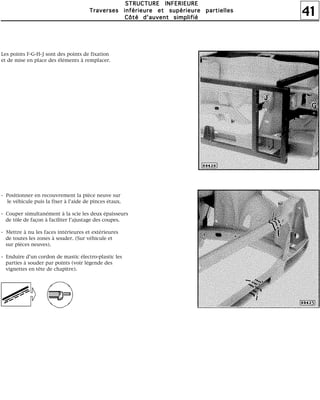 41
SSSSTTTTRRRRUUUUCCCCTTTTUUUURRRREEEE IIIINNNNFFFFEEEERRRRIIIIEEEEUUUURRRREEEE
TTTTrrrraaaavvvveeeerrrrsssseeeessss iiiinnnnfffféééérrrriiiieeeeuuuurrrreeee eeeetttt ssssuuuuppppéééérrrriiiieeeeuuuurrrreeee ppppaaaarrrrttttiiiieeeelllllllleeeessss
CCCCôôôôttttéééé dddd''''aaaauuuuvvvveeeennnntttt ssssiiiimmmmpppplllliiiiffffiiiiéééé
Les points F-G-H-J sont des points de fixation
et de mise en place des éléments à remplacer.
- Positionner en recouvrement la pièce neuve sur
le véhicule puis la fixer à l'aide de pinces étaux.
- Couper simultanément à la scie les deux épaisseurs
de tôle de façon à faciliter l'ajustage des coupes.
- Mettre à nu les faces intérieures et extérieures
de toutes les zones à souder. (Sur véhicule et
sur pièces neuves).
- Enduire d'un cordon de mastic électro-plastic les
parties à souder par points (voir légende des
vignettes en tête de chapitre).
 