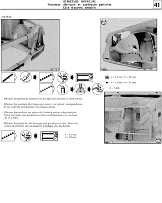 41
SSSSTTTTRRRRUUUUCCCCTTTTUUUURRRREEEE IIIINNNNFFFFEEEERRRRIIIIEEEEUUUURRRREEEE
TTTTrrrraaaavvvveeeerrrrsssseeeessss iiiinnnnfffféééérrrriiiieeeeuuuurrrreeee eeeetttt ssssuuuuppppéééérrrriiiieeeeuuuurrrreeee ppppaaaarrrrttttiiiieeeelllllllleeeessss
CCCCôôôôttttéééé dddd''''aaaauuuuvvvveeeennnntttt ssssiiiimmmmpppplllliiiiffffiiiiéééé
SOUDURE
- Effectuer des points de maintien sur les lignes de soudure en bord à bord.
- Effectuer les soudures électriques par points. Les valeurs correspondantes
de (e) et de (H) sont données sous chaque dessin.
- Effectuer les soudures par points de chaînette sous gaz de protection.
(Cette opération peut également se faire au chalumeau avec une buse
de 75 à 100).
- Effectuer les points de bouchonnage sous gaz de protection. Pour cela,
percer la première tôle au diamètre D indiqué sous les dessins.
e = 2,2 mm
H = 50 mm
: e = 2,2 mm ; H = 50 mm
: e = 1,4 mm ; H = 55 mm
D = 5 mm
 
