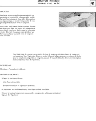 41
SSSSTTTTRRRRUUUUCCCCTTTTUUUURRRREEEE IIIINNNNFFFFEEEERRRRIIIIEEEEUUUURRRREEEE
LLLLoooonnnnggggeeeerrrroooonnnn aaaavvvvaaaannnntttt ppppaaaarrrrttttiiiieeeellll
DIAGNOSTIC
La tôle de fermeture de longeron possède à son
extrémité un trou qui fait office de point fusible.
Suivant l'importance du choc, si les déformations
ne dépassent pas ce point, il est possible de rem-
placer partiellement le bout de longeron.
Pour cela il n'est pas nécessaire d'utiliser un banc
de réparation. Il est par contre très important de
contrôler le carrément du berceau : si le berceau
s'avère déformé, il sera nécessaire d'utiliser un
berceau neuf pour ajuster le bout de longeron
et la traverse.
Pour l'opération de remplacement partiel du bout de longeron, plusieurs lignes de coupe sont
envisageables. Dans l'opération décrite ci-après, le lieu de la ligne de coupe représente la limite
pour le remplacement partiel du longeron, au-delà de laquelle il faudra effectuer son remplace-
ment complet sur banc de réparation.
DESHABILLAGE
Identique à l'opération précédente.
DECOUPAGE - DEGRAFAGE
Déposer la partie supérieure :
- côté d'auvent simplifié,
- traverses inférieure et supérieure partielles,
en respectant les consignes données dans le paragraphe précédent.
Déposer le bout de longeron en respectant les consignes des schémas ci-après (voir
légende des vignettes).
 