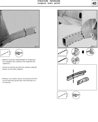 41
SSSSTTTTRRRRUUUUCCCCTTTTUUUURRRREEEE IIIINNNNFFFFEEEERRRRIIIIEEEEUUUURRRREEEE
LLLLoooonnnnggggeeeerrrroooonnnn aaaavvvvaaaannnntttt ppppaaaarrrrttttiiiieeeellll
- Déposer la partie endommagée en respectant
les consignes des schémas (voir légende des
vignettes).
- Araser les parties de point de soudure dégrafé
restant sur les tôles support.
- Prélever sur la pièce neuve un morceau d'envi-
ron 50 mm plus grand que celui découpé sur
le véhicule.
 