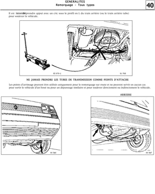40
GGGGEEEENNNNEEEERRRRAAAALLLLIIIITTTTEEEESSSS
RRRReeeemmmmoooorrrrqqqquuuuaaaaggggeeee ---- TTTToooouuuussss ttttyyyyppppeeeessss
Il est de prendre appui avec un cric sous le profil en L du train arrière (ou le train arrière tube)
pour soulever le véhicule.
iiiinnnntttteeeerrrrddddiiiitttt
Les points d'arrimage peuvent être utilisés uniquement pour le remorquage sur route et ne peuvent servir en aucun cas
pour sortir le véhicule d'un fossé ou pour un dépannage similaire et pour soulever directement ou indirectement le véhicule.
NNNNEEEE JJJJAAAAMMMMAAAAIIIISSSS PPPPRRRREEEENNNNDDDDRRRREEEE LLLLEEEESSSS TTTTUUUUBBBBEEEESSSS DDDDEEEE TTTTRRRRAAAANNNNSSSSMMMMIIIISSSSSSSSIIIIOOOONNNN CCCCOOOOMMMMMMMMEEEE PPPPOOOOIIIINNNNTTTTSSSS DDDD''''AAAATTTTTTTTAAAACCCCHHHHEEEE
AAAARRRRRRRRIIIIEEEERRRREEEE
 