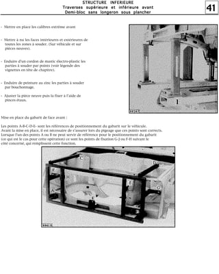 41
SSSSTTTTRRRRUUUUCCCCTTTTUUUURRRREEEE IIIINNNNFFFFEEEERRRRIIIIEEEEUUUURRRREEEE
TTTTrrrraaaavvvveeeerrrrsssseeeessss ssssuuuuppppéééérrrriiiieeeeuuuurrrreeee eeeetttt iiiinnnnfffféééérrrriiiieeeeuuuurrrreeee aaaavvvvaaaannnntttt
DDDDeeeemmmmiiii----bbbblllloooocccc ssssaaaannnnssss lllloooonnnnggggeeeerrrroooonnnn ssssoooouuuussss ppppllllaaaannnncccchhhheeeerrrr
- Mettre en place les calibres extrême avant
- Mettre à nu les faces intérieures et extérieures de
toutes les zones à souder. (Sur véhicule et sur
pièces neuves).
- Enduire d'un cordon de mastic électro-plastic les
parties à souder par points (voir légende des
vignettes en tête de chapitre).
- Enduire de peinture au zinc les parties à souder
par bouchonnage.
- Ajuster la pièce neuve puis la fixer à l'aide de
pinces étaux.
Mise en place du gabarit de face avant :
Les points A-B-C-D-E- sont les références de positionnement du gabarit sur le véhicule.
Avant la mise en place, il est nécessaire de s'assurer lors du pigeage que ces points sont corrects.
Lorsque l'un des points A ou B ne peut servir de référence pour le positionnement du gabarit
(ce qui est le cas pour cette opération) ce sont les points de fixation G-J ou F-H suivant le
côté concerné, qui remplissent cette fonction.
 
