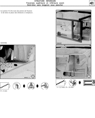41
SSSSTTTTRRRRUUUUCCCCTTTTUUUURRRREEEE IIIINNNNFFFFEEEERRRRIIIIEEEEUUUURRRREEEE
TTTTrrrraaaavvvveeeerrrrsssseeeessss ssssuuuuppppéééérrrriiiieeeeuuuurrrreeee eeeetttt iiiinnnnfffféééérrrriiiieeeeuuuurrrreeee aaaavvvvaaaannnntttt
DDDDeeeemmmmiiii----bbbblllloooocccc ssssaaaannnnssss lllloooonnnnggggeeeerrrroooonnnn ssssoooouuuussss ppppllllaaaannnncccchhhheeeerrrr
Les points F-G-H-J sont des points de fixation
et de mise en place des éléments à remplacer.
SOUDURE
e = 2,2 mm ; H = 50 mm
D = 6 mm
 