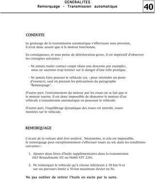 40
GGGGEEEENNNNEEEERRRRAAAALLLLIIIITTTTEEEESSSS
RRRReeeemmmmoooorrrrqqqquuuuaaaaggggeeee ---- TTTTrrrraaaannnnssssmmmmiiiissssssssiiiioooonnnn aaaauuuuttttoooommmmaaaattttiiiiqqqquuuueeee
Le graissage de la transmission automatique s'effectuant sous pression,
il n'est donc assuré que si le moteur fonctionne.
En conséquence, et sous peine de détérioration grave, il est impératif d'observer
les consignes suivantes :
– Ne jamais rouler contact coupé (dans une descente par exemple),
nous ne saurions trop insister sur le danger d'une telle pratique.
– Ne jamais faire pousser le véhicule (ex. : pour atteindre un poste
d'essence), sauf en prenant les précautions du paragraphe
"Remorquage".
D'autre part, l'entraînement du moteur par les roues ne se fait que si
le moteur tourne. Il est donc impossible de démarrer le moteur d'un
véhicule à transmission automatique en poussant le véhicule.
D'autre part, l'équilibrage dynamique des roues est interdit, roues
montées sur le véhicule.
L'avant de la voiture doit être soulevé. Néanmoins, si cela est impossible,
le remorquage peut exceptionnement s'effectuer roues au sol, dans les conditions
suivantes :
1. Ajouter deux litres d'huile supplémentaires dans la transmission
(ELF Renaultmatic D2 ou Mobil ATF 220).
2. Ne remorquer le véhicule qu'à vitesse inférieure à 30 km/h et
sur un parcours limité à 50 km maximum (levier en N).
CCCCOOOONNNNDDDDUUUUIIIITTTTEEEE
RRRREEEEMMMMOOOORRRRQQQQUUUUAAAAGGGGEEEE
NNNNeeee ppppaaaassss oooouuuubbbblllliiiieeeerrrr ddddeeee rrrreeeettttiiiirrrreeeerrrr llll''''hhhhuuuuiiiilllleeee eeeennnn eeeexxxxccccèèèèssss ppppaaaarrrr llllaaaa ssssuuuuiiiitttteeee....
 