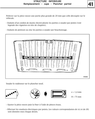 41
SSSSTTTTRRRRUUUUCCCCTTTTUUUURRRREEEE IIIINNNNFFFFEEEERRRRIIIIEEEEUUUURRRREEEE
RRRReeeemmmmppppllllaaaacccceeeemmmmeeeennnntttt ---- JJJJuuuuppppeeee ---- PPPPllllaaaannnncccchhhheeeerrrr ppppaaaarrrrttttiiiieeeellll
Prélever sur la pièce neuve une partie plus grande de 20 mm que celle découpée sur le
véhicule.
- Enduire d'un cordon de mastic électro-plastic les parties à souder par points (voir
légende des vignettes en tête de chapitre).
- Enduire de peinture au zinc les parties à souder par bouchonnage.
Souder le raidisseur sur le plancher neuf.
- Ajuster la pièce neuve puis la fixer à l'aide de pinces étaux.
- Effectuer les soudures électriques par points. Les valeurs correspondantes de (e) et de (H)
sont données sous chaque dessin.
e = 1,4 mm
H = 75 mm
 