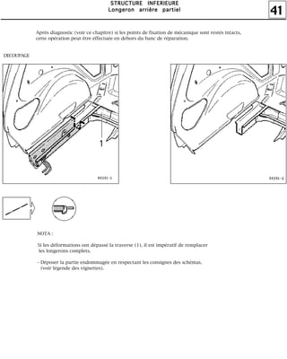41
SSSSTTTTRRRRUUUUCCCCTTTTUUUURRRREEEE IIIINNNNFFFFEEEERRRRIIIIEEEEUUUURRRREEEE
LLLLoooonnnnggggeeeerrrroooonnnn aaaarrrrrrrriiiièèèèrrrreeee ppppaaaarrrrttttiiiieeeellll
Après diagnostic (voir ce chapitre) si les points de fixation de mécanique sont restés intacts,
cette opération peut être effectuée en dehors du banc de réparation.
DECOUPAGE
NOTA :
Si les déformations ont dépassé la traverse (1), il est impératif de remplacer
les longerons complets.
- Déposer la partie endommagée en respectant les consignes des schémas.
(voir légende des vignettes).
 