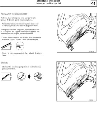 41
SSSSTTTTRRRRUUUUCCCCTTTTUUUURRRREEEE IIIINNNNFFFFEEEERRRRIIIIEEEEUUUURRRREEEE
LLLLoooonnnnggggeeeerrrroooonnnn aaaarrrrrrrriiiièèèèrrrreeee ppppaaaarrrrttttiiiieeeellll
PREPARATION DU LONGERON NEUF
Prélever dans le longeron neuf une partie plus
grande de 20 mm que la pièce remplacée.
- Positionner en recouvrement la pièce neuve sur
le véhicule puis la fixer à l'aide de pinces étaux.
Superposer les deux longerons. Vérifier la hauteur
et la longueur par rapport au longeron opposé, soit
au mètre sur un sol plat, soit visuellement.
- Couper simultanément à la scie les deux épaisseurs
de tôle de façon à faciliter l'ajustage des coupes.
- Ajuster la pièce neuve puis la fixer à l'aide de pinces
étaux.
SOUDURE
- Effectuer les soudures par points de chaînette sous
gaz de protection.
 