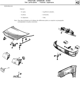 42
SSSSTTTTRRRRUUUUCCCCTTTTUUUURRRREEEE SSSSUUUUPPPPEEEERRRRIIIIEEEEUUUURRRREEEE AAAAVVVVAAAANNNNTTTT
TTTTôôôôlllleeee ppppoooorrrrtttteeee----pppphhhhaaaarrrreeee ---- TTTTrrrraaaavvvveeeerrrrsssseeee ssssuuuuppppéééérrrriiiieeeeuuuurrrreeee
DESHABILLAGE
Déposer :
- le capot, - la grille de calandre,
- le phare, - le bouclier,
- le clignotant, - l'aile.
Nota : Pour plus de détails sur la dépose des différentes pièces, se reporter au paragraphe
correspondant à la pièce concernée.
 