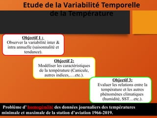 Etude de la Variabilité Temporelle
de la Température
Objectif 1 :
Observer la variabilité inter &
intra annuelle (saisonnalité et
tendance).
Objectif 2:
Modéliser les caractéristiques
de la température (Canicule,
autres indices,….etc.).
Objectif 3:
Evaluer les relations entre la
température et les autres
phénoménes climatiques
(humidité, SST…etc.).
Problème d’ homogénéité des données journaliers des températures
minimale et maximale de la station d’aviation 1966-2019.
 