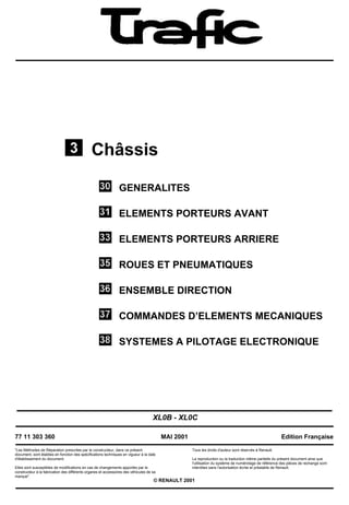 Châssis
GENERALITES
ELEMENTS PORTEURS AVANT
ELEMENTS PORTEURS ARRIERE
ROUES ET PNEUMATIQUES
ENSEMBLE DIRECTION
COMMANDES D’ELEMENTS MECANIQUES
SYSTEMES A PILOTAGE ELECTRONIQUE
XL0B - XL0C
77 11 303 360
"Les Méthodes de Réparation prescrites par le constructeur, dans ce présent
document, sont établies en fonction des spécifications techniques en vigueur à la date
d'établissement du document.
Elles sont susceptibles de modifications en cas de changements apportés par le
constructeur à la fabrication des différents organes et accessoires des véhicules de sa
marque".
MAI 2001
Tous les droits d'auteur sont réservés à Renault.
Edition Française
La reproduction ou la traduction même partielle du présent document ainsi que
l'utilisation du système de numérotage de référence des pièces de rechange sont
interdites sans l'autorisation écrite et préalable de Renault.
© RENAULT 2001
 