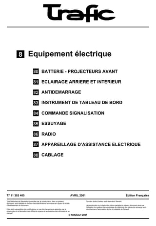 Equipement électrique
BATTERIE - PROJECTEURS AVANT
ECLAIRAGE ARRIERE ET INTERIEUR
ANTIDEMARRAGE
INSTRUMENT DE TABLEAU DE BORD
COMMANDE SIGNALISATION
ESSUYAGE
RADIO
APPAREILLAGE D’ASSISTANCE ELECTRIQUE
CABLAGE
77 11 303 400
"Les Méthodes de Réparation prescrites par le constructeur, dans ce présent
document, sont établies en fonction des spécifications techniques en vigueur à la date
d'établissement du document.
Elles sont susceptibles de modifications en cas de changements apportés par le
constructeur à la fabrication des différents organes et accessoires des véhicules de sa
marque".
AVRIL 2001
Tous les droits d'auteur sont réservés à Renault.
Edition Française
La reproduction ou la traduction même partielle du présent document ainsi que
l'utilisation du système de numérotage de référence des pièces de rechange sont
interdites sans l'autorisation écrite et préalable de Renault.
© RENAULT 2001
 