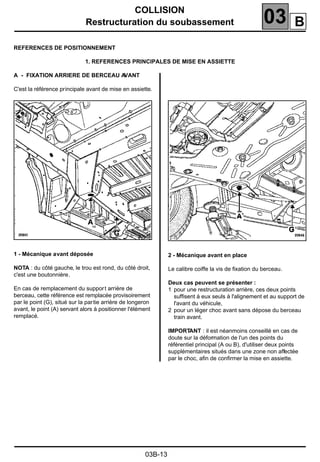 COLLISION
Restructuration du soubassement 03
03B-13
REFERENCES DE POSITIONNEMENT
1. REFERENCES PRINCIPALES DE MISE EN ASSIETTE
A - FIXATION ARRIERE DE BERCEAU AVANT
C'est la référence principale avant de mise en assiette.
1 - Mécanique avant déposée
NOTA : du côté gauche, le trou est rond, du côté droit,
c'est une boutonnière.
En cas de remplacement du support arrière de
berceau, cette référence est remplacée provisoirement
par le point (G), situé sur la partie arrière de longeron
avant, le point (A) servant alors à positionner l'élément
remplacé.
2 - Mécanique avant en place
Le calibre coiffe la vis de ﬁxation du berceau.
Deux cas peuvent se présenter :
1 pour une restructuration arrière, ces deux points
suffisent à eux seuls à l'alignement et au support de
l'avant du véhicule,
2 pour un léger choc avant sans dépose du berceau
train avant.
IMPORTANT : il est néanmoins conseillé en cas de
doute sur la déformation de l'un des points du
référentiel principal (A ou B), d'utiliser deux points
supplémentaires situés dans une zone non affectée
par le choc, aﬁn de conﬁrmer la mise en assiette.
20540
B
 
