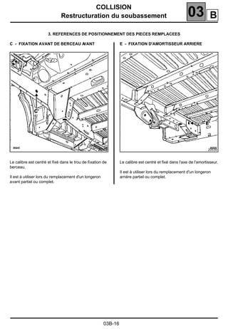 COLLISION
Restructuration du soubassement 03
03B-16
3. REFERENCES DE POSITIONNEMENT DES PIECES REMPLACEES
C - FIXATION AVANT DE BERCEAU AVANT
Le calibre est centré et ﬁxé dans le trou de ﬁxation de
berceau.
Il est à utiliser lors du remplacement d'un longeron
avant partiel ou complet.
E - FIXATION D'AMORTISSEUR ARRIERE
Le calibre est centré et ﬁxé dans l'axe de l'amortisseur.
Il est à utiliser lors du remplacement d'un longeron
arrière partiel ou complet.
20540 20539
B
 