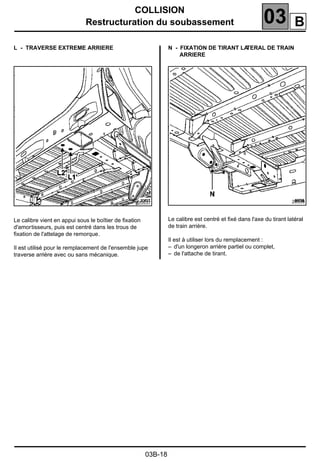 COLLISION
Restructuration du soubassement 03
03B-18
L - TRAVERSE EXTREME ARRIERE
Le calibre vient en appui sous le boîtier de ﬁxation
d'amortisseurs, puis est centré dans les trous de
ﬁxation de l'attelage de remorque.
Il est utilisé pour le remplacement de l'ensemble jupe
traverse arrière avec ou sans mécanique.
N - FIXATION DE TIRANT LATERAL DE TRAIN
ARRIERE
Le calibre est centré et ﬁxé dans l'axe du tirant latéral
de train arrière.
Il est à utiliser lors du remplacement :
– d'un longeron arrière partiel ou complet,
– de l'attache de tirant.
20537 20539
B
 