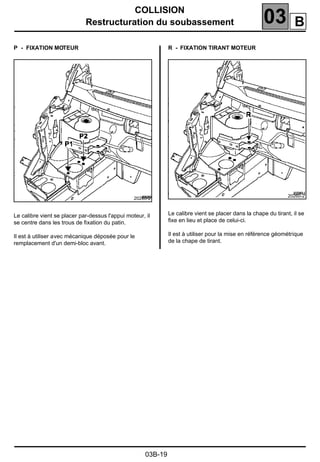 COLLISION
Restructuration du soubassement 03
03B-19
P - FIXATION MOTEUR
Le calibre vient se placer par-dessus l'appui moteur, il
se centre dans les trous de ﬁxation du patin.
Il est à utiliser avec mécanique déposée pour le
remplacement d'un demi-bloc avant.
R - FIXATION TIRANT MOTEUR
Le calibre vient se placer dans la chape du tirant, il se
ﬁxe en lieu et place de celui-ci.
Il est à utiliser pour la mise en référence géométrique
de la chape de tirant.
20260-2
20260-2
B
 