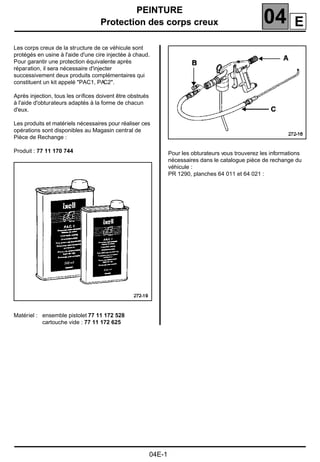 PEINTURE
Protection des corps creux 04104PEINTURE
Protection des corps creux
Les corps creux de la structure de ce véhicule sont
protégés en usine à l'aide d'une cire injectée à chaud.
Pour garantir une protection équivalente après
réparation, il sera nécessaire d'injecter
successivement deux produits complémentaires qui
constituent un kit appelé "PAC1, PAC2".
Après injection, tous les oriﬁces doivent être obstrués
à l'aide d'obturateurs adaptés à la forme de chacun
d'eux.
Les produits et matériels nécessaires pour réaliser ces
opérations sont disponibles au Magasin central de
Pièce de Rechange :
Produit : 77 11 170 744
Matériel : ensemble pistolet 77 11 172 528
cartouche vide : 77 11 172 625
Pour les obturateurs vous trouverez les informations
nécessaires dans le catalogue pièce de rechange du
véhicule :
PR 1290, planches 64 011 et 64 021 :
04E-1
E
 