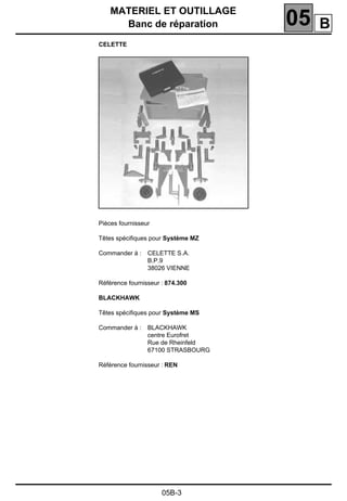 MATERIEL ET OUTILLAGE
Banc de réparation 05
05B-3
CELETTE
Pièces fournisseur
Têtes spéciﬁques pour Système MZ
Commander à : CELETTE S.A.
B.P.9
38026 VIENNE
Référence fournisseur : 874.300
BLACKHAWK
Têtes spéciﬁques pour Système MS
Commander à : BLACKHAWK
centre Eurofret
Rue de Rheinfeld
67100 STRASBOURG
Référence fournisseur : REN
B
 