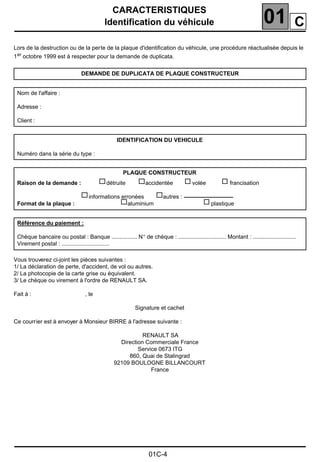 CARACTERISTIQUES
Identification du véhicule 01
01C-4
Lors de la destruction ou de la perte de la plaque d'identiﬁcation du véhicule, une procédure réactualisée depuis le
1er octobre 1999 est à respecter pour la demande de duplicata.
Vous trouverez ci-joint les pièces suivantes :
1/ La déclaration de perte, d'accident, de vol ou autres.
2/ La photocopie de la carte grise ou équivalent.
3/ Le chèque ou virement à l'ordre de RENAULT SA.
Fait à : , le
Signature et cachet
Ce courrier est à envoyer à Monsieur BIRRE à l'adresse suivante :
RENAULT SA
Direction Commerciale France
Service 0673 ITG
860, Quai de Stalingrad
92109 BOULOGNE BILLANCOURT
France
DEMANDE DE DUPLICATA DE PLAQUE CONSTRUCTEUR
Nom de l'affaire :
Adresse :
Client :
IDENTIFICATION DU VEHICULE
Numéro dans la série du type :
PLAQUE CONSTRUCTEUR
Raison de la demande : détruite accidentée volée francisation
informations erronées autres :
Format de la plaque : aluminium plastique
Référence du paiement :
Chèque bancaire ou postal : Banque ................ N° de chèque : .............................. Montant : ...........................
Virement postal : ..............................
C
 