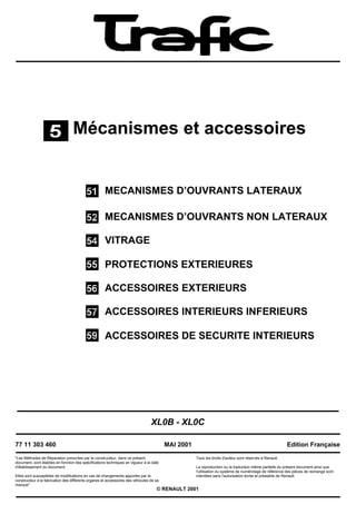 Mécanismes et accessoires


                                                      MECANISMES D’OUVRANTS LATERAUX

                                                      MECANISMES D’OUVRANTS NON LATERAUX

                                                      VITRAGE

                                                      PROTECTIONS EXTERIEURES

                                                      ACCESSOIRES EXTERIEURS

                                                      ACCESSOIRES INTERIEURS INFERIEURS

                                                      ACCESSOIRES DE SECURITE INTERIEURS




                                                                                  XL0B - XL0C

77 11 303 460                                                                             MAI 2001                                                       Edition Française

"Les Méthodes de Réparation prescrites par le constructeur, dans ce présent                          Tous les droits d'auteur sont réservés à Renault.
document, sont établies en fonction des spécifications techniques en vigueur à la date
d'établissement du document.                                                                         La reproduction ou la traduction même partielle du présent document ainsi que
                                                                                                     l'utilisation du système de numérotage de référence des pièces de rechange sont
Elles sont susceptibles de modifications en cas de changements apportés par le                       interdites sans l'autorisation écrite et préalable de Renault.
constructeur à la fabrication des différents organes et accessoires des véhicules de sa
marque".
                                                                                     © RENAULT 2001
 