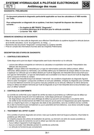 SYSTEME HYDRAULIQUE A PILOTAGE ELECTRONIQUE
             138
  ABS TRW
  Vdiag : 04     Antiblocage des roues                                                                             38
DIAGNOSTIC- PRÉLIMINAIRE


   Ce document présente le diagnostic particularité applicable sur tous les calculateurs d 'ABS montés
   sur Trafic.

   Pour entreprendre un diagnostic de ce système, il est donc impératif de disposer des éléments
   suivants :
                   – Ce chapitre du MR TRAFIC "Diagnostic".
                   – Le schéma électrique de la fonction pour le véhicule considéré.
                   – Le bornier "Elé. 1620".


DEMARCHE GENERALE DE DIAGNOSTIC

– Mise en oeuvre d'un des outils de diagnostic pour effectuer l'identification du système équipant le véhicule (lecture
  de la famille calculateur, du N° de programme, du Vdiag, ...).
– Recherche des documents "Diagnostic" correspondant au système identifié.
– Prise en compte des informations fournies dans les Chapitres Préliminaires.


DESCRIPTION DES ETAPES DE DIAGNOSTIC

1 - CONTROLE DES DEFAUTS

    Cette étape est le point de départ indispensable avant toute intervention sur le véhicule.

    – Lecture des défauts enregistrés en mémoire du calculateur et exploitation de la partie "Interprétation des
       défauts" des documents.
    Rappel : Chaque défaut est interprété pour un type de mémorisation particulier (défaut présent, défaut
    mémorisé, défaut présent ou mémorisé). Les contrôles définis pour le traitement de chaque défaut ne sont donc
    à appliquer sur véhicule que si le défaut déclaré par l'outil de diagnostic est interprété dans le document pour
    son type de mémorisation. Le type de mémorisation est à considérer à la mise en oeuvre de l'outil de diagnostic
    suite à coupure et remise du contact.
    Si un défaut est interprété lorsqu'il est déclaré "mémorisé", les conditions d'application du diagnostic figurent
    dans le cadre "Consignes". Lorsque les conditions ne sont pas satisfaites, s'inspirer du diagnostic pour contrôler
    le circuit de l'élément incriminé car la panne n'est plus présente sur le véhicule. Effectuer la même démarche
    lorsqu'un défaut est déclaré mémorisé par l'outil de diagnostic et qu'il n'est interprété dans la documentation que
    pour un défaut "présent".

2 - CONTROLE DE CONFORMITE

    Le contrôle de conformité a pour objectif de vériﬁer les états et paramètres qui n'afﬁchent pas de défaut sur
    l'outil de diagnostic lorsqu'ils sont hors tolérances. Cette étape permet par conséquent :
    – De diagnostiquer des pannes sans affichage de défaut qui peuvent correspondre à une plainte client.
    – De vérifier le bon fonctionnement de l'ABS et de s'assurer qu'une panne ne réapparaisse pas après réparation.
    Dans ce chapitre figure donc un diagnostic des états et des paramètres, dans les conditions de leur contrôle.
    Si un état ne fonctionne pas normalement ou qu'un paramètre est hors tolérance, vous devez consulter la page
    de diagnostic correspondante.

3 - TRAITEMENT DE L'EFFET CLIENT

    Si le contrôle à l'outil de diagnostic est correct, mais que la plainte client est toujours présente, il faut traiter le
    problème par effet client.
    Ce chapitre propose des arbres de localisation de pannes, qui donnent une série de causes possibles au
    problème. Ces axes de recherche ne sont à utiliser que dans les cas suivants :
    – Aucun défaut n'apparaît à l'outil diagnostic.
    – Aucune anomalie n'est détectée pendant le contrôle de conformité.
    – Le véhicule ne fonctionne pas correctement.
                                                                                                                EBC430EV 1.0

                                                           38-1
 