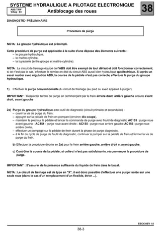SYSTEME HYDRAULIQUE A PILOTAGE ELECTRONIQUE
     ABS TRW
     Vdiag : 04  Antiblocage des roues                                                                        38
DIAGNOSTIC- PRÉLIMINAIRE


                                                 Procédure de purge



NOTA : Le groupe hydraulique est prérempli.

Cette procédure de purge est applicable à la suite d'une dépose des éléments suivants :
    – le groupe hydraulique,
    – le maître-cylindre,
    – la tuyauterie (entre groupe et maître-cylindre).

NOTA : Le circuit de freinage équipé de l'ABS doit être exempt de tout défaut et doit fonctionner correctement,
si ce n'est pas le cas, effectuer la remise en état du circuit ABS aussi bien hydraulique qu'électrique. Si après un
essai routier avec régulation ABS, la course de la pédale n'est pas correcte, effectuer la purge du groupe
hydraulique.


1)   Effectuer la purge conventionnelle du circuit de freinage (au pied ou avec appareil à purger)

IMPORTANT : Respecter l'ordre de purge en commençant par le frein arrière droit, arrière gauche ensuite avant
droit, avant gauche


2a) Purge du groupe hydraulique avec outil de diagnostic (circuit primaire et secondaire) :
    – ouvrir la vis de purge du frein,
    – appuyer sur la pédale de frein en pompant (environ dix coups),
    – maintenir le pied sur la pédale et lancer la commande de purge avec l'outil de diagnostic AC153 : purge roue
      avant gauche ; AC154 : purge roue avant droite ; AC155 : purge roue arrière gauche AC156 : purge roue
      arrière droite,
    – effectuer un pompage sur la pédale de frein durant la phase de purge diagnostic,
    – à la fin du cycle de purge de l'outil de diagnostic, continuer à pomper sur la pédale de frein et fermer la vis de
      purge du frein.

     b) Effectuer la procédure décrite en 2a) pour le frein arrière gauche, arrière droit et avant gauche.

     c) Contrôler la course de la pédale, si celle-ci n'est pas satisfaisante, recommencer la procédure de
        purge.


IMPORTANT : S'assurer de la présence sufﬁsante du liquide de frein dans le bocal.

NOTA : Le circuit de freinage est de type en "X", il est donc possible d'effectuer une purge isolée sur une
seule roue (dans le cas d'un remplacement d'un ﬂexible, étrier ...).




                                                                                                           EBC430EV 1.0

                                                         38-3
 