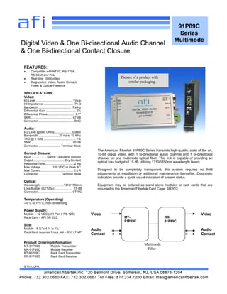 91P89C
Series
Multimode
FEATURES:
 Compatible with NTSC; RS-170A,
RS-343A and PAL
 Real-time 10-bit video
 Diagnostics: Video, Audio, Contact,
Power & Optical Presence
SPECIFICATIONS:
Video:
I/0 Level ........................................... 1Vp-p
I/0 Impedance .................................... 75 Ω
Bandwidth ....................................... 7 MHz
Differential Gain .................................... 2%
Differential Phase................................ 0.7°
SNR.................................................. 67 dB
Connector........................................... BNC
Audio:
I/O Level @ 600 Ohms..................... 0 dBm
Bandwidth ........................ 20 Hz to 10 KHz
THD @ 1 KHz ....................................... 1%
SNR................................................... 80 dB
Connector .......................... Terminal Block
Contact Closure:
Input ...................Switch Closure to Ground
Output.......................................Dry Contact
Response Time ...................................2 ms
Max Voltage ..............100 VDC or Peak AC
Max Current........................................ 0.5 A
Connector……………………Terminal Block
Optical:
Wavelength…..………………..1310/1550nm
Loss Budget (62/125µ)…..…………. 15 dB
Connector……………………………. ST-PC
Temperature (Operating)
-40°C to +75°C, non-condensing
Power Supply:
Module – 12 VDC (AFI Part # PS-12D)
Rack Card – AFI SR 20/2
Size:
Module - 8 ⅛” x 4 ⅛ “x 1⅛ ”
Rack Card requires 1 rack slot – 6½" x1"x5"
Product Ordering Information:
MT-91P89C Module Transmitter
MR-91P89C Module Receiver
RT-91P89C Rack Card Transmitter
RR-91P89C Rack Card Receiver
9/11/12JPK
Digital Video & One Bi-directional Audio Channel
& One Bi-directional Contact Closure
The American Fibertek 91P89C Series transmits high-quality, state of the art,
10-bit digital video, with 1 bi-directional audio channel and 1 bi-directional
channel on one multimode optical fiber. This link is capable of providing an
optical loss budget of 15 dB utilizing 1310/1550nm wavelength lasers.
Designed to be completely transparent, this system requires no field
adjustments at installation or additional maintenance thereafter. Diagnostic
indicators provide a quick visual indication of system status.
Equipment may be ordered as stand alone modules or rack cards that are
mounted in the American Fibertek Card Cage: SR20/2.
MT-
91P89C
RR-
91P89C
Multimode
Fiber
Video
Audio
Contact
Video
Audio
Contact
Picture of a product with
similar packaging.
 