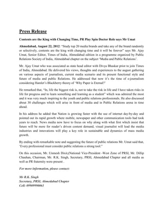 Press Release
Contents are the King with Changing Time, PR Play Spin Doctor Role says Mr Umat

Ahmedabad, August 22, 2012: “Study top 20 media brands and take any of the brand randomly
or selectively, contents are the king with changing time and it will be forever” says Mr. Ajay
Umat, Senior Editor, Times of India, Ahmedabad edition in a programme organized by Public
Relations Society of India, Ahmedabad chapter on the subject ‘Media and Public Relations’.

Mr. Ajay Umat who was associated as state head editor with Divya Bhaskar prior to join Times
of India, Ahmedabad. He delivered his views, thoughts and experiences to the august gathering
on various aspects of journalism, current media scenario and its present functional style and
future of media and public Relations. He addressed that now it’s the time of e-journalism
considering Hamlet’s Blackberry theory of ‘Why Paper is Eternal?’

He remarked that, “In, life the biggest risk is, not to take the risk in life and I have taken risks in
life for progress and to learn something and learning as a student” which was admired the most
and it was very much inspiring to the youth and public relations professionals. He also discussed
about 30 challenges which will arise in front of media and in Public Relations arena in time
ahead.

In his address he added that Nation is growing faster with the use of internet day-by-day and
pointed out its rapid growth where mobile, newspaper and other communication tools had took
years to reach. News media now have to focus on why along with what first which insist that
future will be more for reader’s driven content demand, visual journalist will lead the media
industries and innovations will play a key role in sustainable and dynamics of mass media
growth.

By ending with remarkable note and suggesting the future of public relations Mr. Umat said that,
‘Every professional must consider public relations a strong tool.”

On this occasion, Mr. Unmesh Dixit,(National Vice-President -West Zone of PRSI, Mr. Dillip
Chauhan, Chairman, Mr. R.K. Singh, Secretary, PRSI, Ahmedabad Chapter and all media as
well as PR fraternity were present .

For more information, please contact:

Mr R.K. Singh
Secretary, PRSI, Ahmedabad Chapter
Cell: 09909990061
 