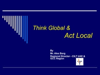 Think Global &     Act Local   By  Mr. Alex Borg  Regional Director - CILT UAE & GCC Region  