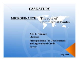 CASE STUDY

MICROFINANCE : The role of
               Commercial Banks.


         ALI I. Shaker
         Chairman
         Principal Bank for Development
         and Agricultural Credit
         EGYPT


                                  July 2009
 