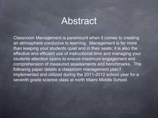 Abstract
Classroom Management is paramount when it comes to creating
an atmosphere conducive to learning. Management is far more
than keeping your students quiet and in their seats; it is also the
effective and efficient use of instructional time and managing your
students attention spans to ensure maximum engagement and
comprehension of measured assessments and benchmarks. The
following paper details a classroom management plan I
implemented and utilized during the 2011-2012 school year for a
seventh grade science class at north Miami Middle School.
 