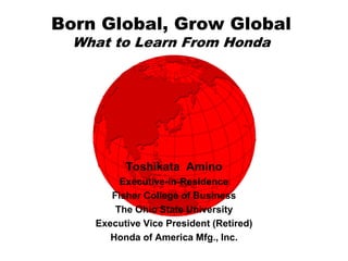 Born Global, Grow Global
  What to Learn From Honda




          Toshikata Amino
         Executive-in-Residence
       Fisher College of Business
        The Ohio State University
    Executive Vice President (Retired)
       Honda of America Mfg., Inc.
 