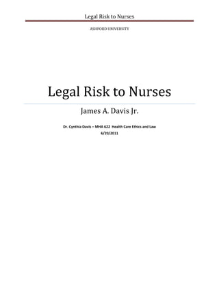 Legal Risk to Nurses

                 ASHFORD UNIVERSITY




Legal Risk to Nurses
            James A. Davis Jr.
  Dr. Cynthia Davis – MHA 622 Health Care Ethics and Law
                       6/20/2011
 
