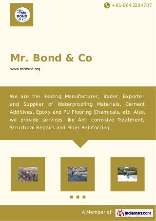 +91-9643204707 
Mr. Bond & Co 
www.mrbond.org 
We are the leading Manufacturer, Trader, Exporter 
and Supplier of Waterproofing Materials, Cement 
Additives, Epoxy and PU Flooring Chemicals, etc. Also, 
we provide services like Anti corrosive Treatment, 
Structural Repairs and Fiber Reinforcing. 
A Member of 
 