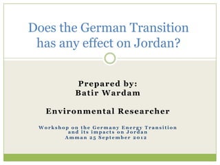 Does the German Transition
 has any effect on Jordan?


            P rep ared by:
           B at i r Ward am

   E n v i ron men t al R es earc her

 Workshop on the Germany Energy Transition
         and its impacts on Jordan
        Amman 25 September 2012
 