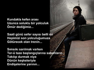 Kundakla kefen aras?  Uzunca soluklu bir yolculuk  ?mr dedi?imiz...  Saati gn sefer say?s? belli mi  Hepimizi son yolculu?umuza  G?trecek olan trenin...  S?ms?k? sar?lmak varken  Ter- taze ba?lang??lar?na sabahlar?n...  Tak?l?p durmak niye  Dnn ke?keleriyle  Endi?elerine yar?n?n...  