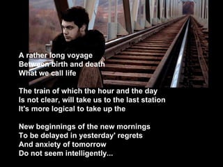 A rather long voyage Between birth and death What we call life The train of which the hour and the day Is not clear, will take us to the last station It's more logical to take up the New beginnings of the new mornings To be delayed in yesterday' regrets And anxiety of tomorrow Do not seem intelligently...   