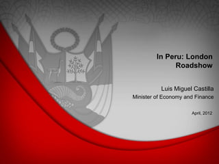 In Peru: London
Roadshow
April, 2012
Luis Miguel Castilla
Minister of Economy and Finance
 