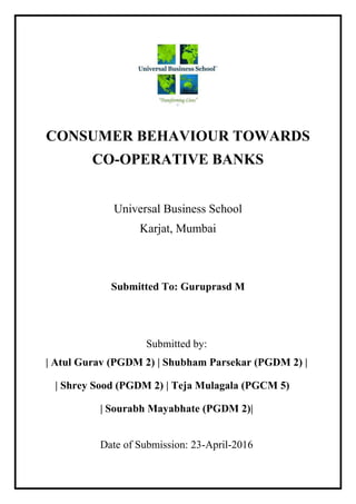 CONSUMER BEHAVIOUR TOWARDS
CO-OPERATIVE BANKS
Universal Business School
Karjat, Mumbai
Submitted To: Guruprasd M
Submitted by:
| Atul Gurav (PGDM 2) | Shubham Parsekar (PGDM 2) |
| Shrey Sood (PGDM 2) | Teja Mulagala (PGCM 5)
| Sourabh Mayabhate (PGDM 2)|
Date of Submission: 23-April-2016
 