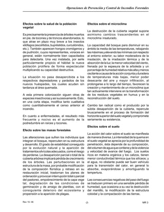 Rev 10- 06
Operaciones de Prevención y Control de Incendios Forestales
-2- MR 3
Efectos sobre la salud de la población
vegetal
Esprecisamentelapresenciadeárbolesmuertos
en pie, de tocones y de troncos abandonados, lo
que atrae en plazo muy breve a los insectos
xilófagos(escolítidos,bupréstidos,curculiónidos,
etc.). También aparecen hongos cromógenos y
de pudrición, cuyos representantes, voraces en
general, están normalmente bien capacitados
para detectarla. Una vez instalada, por serle
particularmente propicio el hábitat la nueva
población prolifera de forma espectacular
multiplicando su capacidad destructiva.
La situación no pasa desapercibida a los
respectivos depredadores y parásitos de los
nuevos huéspedes, los cuales acuden sin
tardanza al área quemada.
A esta primera colonización siguen otras de
especiesinsectívorasyasísucesivamente.Esto,
en una corta etapa, modifica tanto cualitativa
como cuantitativamente el censo anterior al
incendio.
En cuanto a enfermedades, el resultado más
frecuente y nocivo es el aumento de la
podredumbre en raíces y tocones.
Efecto sobre las masas forestales
Las alteraciones que sufren los individuos que
integran el bosque, repercuten en su estructura
y desarrollo. El grado de estabilidad conseguido
por la evolución natural y la aparición de
tratamientossilvícolasadecuados,correelriesgo
de perderse. La desaparición parcial o total de la
cubiertaarbóreaimplicarápérdidadecrecimiento
de los árboles. Las perturbaciones en la
estructura de la masa, por probable modificación
de la composición florística y retraso en su
restauración inicial, trastornan los planes de
ordenaciónyprovocaninterrupcióntotaloparcial
del pastoreo, empobrecimiento de la capa vege
tal, degradación de las condiciones de
germinación y de arraigo de plantitas, con el
consiguiente deterioro del ecosistema y
propensión a la aparición de plagas.
Efectos sobre el microclima
La destrucción de la cubierta vegetal supone
asimismo cambios trascendentes en el
microclima insaturado.
La capacidad del bosque para disminuir en su
ámbito la media de las temperaturas, rebajando
lasmáximasyelevandolasmínimasconrespecto
al entorno exterior; su labor moderadora de la
insolación, de la irradiación térmica y de la
absorcióndelaluz;lamenorvelocidaddelviento,
frenada por la espesura de la arboleda y un
porcentajedehumedadrelativamásaltaymenos
oscilanteacausadelaacciónconjuntayduradera
de temperaturas más bajas, menor poder
desecante del aire y mayor infiltración, al
prolongarse a lo largo del tiempo, favorecen la
creación y mantenimiento de un microclima que
tan activamente interviene en la transformación
de los residuos vegetales en humus y en la
reconstrucción del suelo.
Cambio tan radical como el producido por la
súbita desaparición de la cubierta, repercute
bruscamente en el proceso de formación del
horizontesuperiordelsuelovegetalycompromete
seriamente su existencia.
Efectos sobre el suelo
La acción del calor sobre el suelo se manifiesta
demaneradiversa.Laintensidaddelaquemaen
el suelo vegetal se aprecia por la profundidad de
penetración, ésta depende de su composición,
delvolumendeaguaquecontieneydelaviolencia
y velocidad de avance del fuego. Los suelos
ricos en materia orgánica y los calizos, tienen
menor conductividad térmica que los silíceos; y
el agua, no obstante puede ser buen vehículo
para la transmisión del calor, en general lo
absorbe, evaporándose y amortiguando la
tempertura.
Las consecuencias negativas del paso del fuego
se traducen primero en una sensible pérdida de
humedad, que ocasiona a su vez la destrucción
del mantillo, la modificación de la estructura
coloidal y la compactación de las tierras.
 