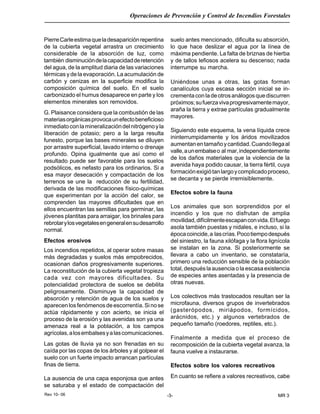 Rev 10- 06
Operaciones de Prevención y Control de Incendios Forestales
-3- MR 3
PierreCarleestimaqueladesapariciónrepentina
de la cubierta vegetal arrastra un crecimiento
considerable de la absorción de luz, como
también disminucióndelacapacidadderetención
del agua, de la amplitud diaria de las variaciones
térmicas y de la evaporación. La acumulación de
carbón y cenizas en la superficie modifica la
composición química del suelo. En el suelo
carbonizado el humus desaparece en parte y los
elementos minerales son removidos.
G. Plaisance considera que la combustión de las
materiasorgánicasprovocaunefectobeneficioso
inmediatoconlamineralizacióndelnitrógenoyla
liberación de potasio; pero a la larga resulta
funesto, porque las bases minerales se diluyen
por arrastre superficial, lavado interno o drenaje
profundo. Opina igualmente que así como el
resultado puede ser favorable para los suelos
podsólicos, es nefasto para los ordinarios. Si a
esa mayor desecación y compactación de los
terrenos se une la reducción de su fertilidad,
derivada de las modificaciones físico-químicas
que experimentan por la acción del calor, se
comprenden las mayores dificultades que en
ellos encuentran las semillas para germinar, las
jóvenes plantitas para arraigar, los brinales para
rebrotarylosvegetalesengeneralensudesarrollo
normal.
Efectos erosivos
Los incendios repetidos, al operar sobre masas
más degradadas y suelos más empobrecidos,
ocasionan daños progresivamente superiores.
La reconstitución de la cubierta vegetal tropieza
cada vez con mayores dificultades. Su
potencialidad protectora de suelos se debilita
peligrosamente. Disminuye la capacidad de
absorción y retención de agua de los suelos y
aparecenlosfenómenosdeescorrentía.Sinose
actúa rápidamente y con acierto, se inicia el
proceso de la erosión y las avenidas son ya una
amenaza real a la población, a los campos
agrícolas,alosembalsesyalascomunicaciones.
Las gotas de lluvia ya no son frenadas en su
caída por las copas de los árboles y al golpear el
suelo con un fuerte impacto arrancan partículas
finas de tierra.
La ausencia de una capa esponjosa que antes
se saturaba y el estado de compactación del
suelo antes mencionado, dificulta su absorción,
lo que hace deslizar el agua por la línea de
máxima pendiente. La falta de briznas de hierba
y de tallos lefiosos acelera su descenso; nada
interrumpe su marcha.
Uniéndose unas a otras, las gotas forman
canalículos cuya escasa sección inicial se in-
crementaconladeotrosanálogosquediscurren
próximos;sufuerzavivaprogresivamentemayor,
araña la tierra y extrae partículas gradualmente
mayores.
Siguiendo este esquema, la vena líquida crece
ininterrumpidamente y los áridos movilizados
aumentanentamañoycantidad.Cuandollegaal
valle,aunembalseo al mar,independientemente
de los daños materiales que la violencia de la
avenida haya podido causar, la tierra fértil, cuya
formaciónexigiótanlargoycomplicadoproceso,
se decanta y se pierde irremisiblemente.
Efectos sobre la fauna
Los animales que son sorprendidos por el
incendio y los que no disfrutan de amplia
movilidad,difícilmenteescapanconvida.Elfuego
asola también puestas y nidales, e incluso, si la
épocacoincide,a lascrías.Pocotiempodespués
del siniestro, la fauna xilófaga y la flora lignícola
se instalan en la zona. Si posteriormente se
llevara a cabo un inventario, se constataría,
primero una reducción sensible de la población
total, después la ausencia o la escasa existencia
de especies antes asentadas y la presencia de
otras nuevas.
Los colectivos más trastocados resultan ser la
microfauna, diversos grupos de invertebrados
(gasterópodos, miriápodos, formícidos,
arácnidos, etc.) y algunos vertebrados de
pequeño tamaño (roedores, reptiles, etc.).
Finalmente a medida que el proceso de
recomposición de la cubierta vegetal avanza, la
fauna vuelve a instaurarse.
Efectos sobre los valores recreativos
En cuanto se refiere a valores recreativos, cabe
 