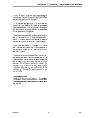 Rev 10- 06
Operaciones de Prevención y Control de Incendios Forestales
-4- MR 3
señalar el interés creciente de la sociedad por
conservarlanaturalezayteneraccesoaldisfrute
inmaterial que el bosque le depara.
La alteración del paisaje y el aspecto de
desolación que ofrece un bosque quemado
apercibenaturistasyexcursionistas.Losriesgos
que entrañan los incendios alejan a los visitantes
de las áreas más castigadas.
El argumento de la función recreativa del bosque
por su carácter social, va adquiriendo solidez,
como lo prueba estadísticamente el menor
número de incendios debidos a imprudencias.
El bosque acoge, alimenta y cobija la caza, por lo
que cualquier fenómeno que lo destruya total o
parcialmente perturbará sin duda sus hábitos
normales de vida.
Elincendio,alarrasarlospastizalesyelmatorral,
obligaalosanimalesaconcentrarseenespacios
más reducidos o a desplazarse a otros lugares
queleproporcionenlacomidaylaprotecciónque
precisan. En el primer supuesto habrán de
soportar mayor competencia, que puede
traducirse además en una reducción de la
natalidad; en el segundo, la acomodación a un
nuevo medio.
Tomado y adaptado de:
Tratado del Medio Ambiente, Acciones y Tecnologías
parlaDefensayRestauracióndelMedioAmbiente.Los
incendios Forestales, Francisco Rico Rico, Volumen 3
pág. 362-368.
 