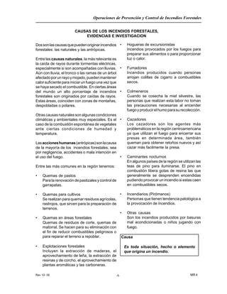 Rev 10- 06
Operaciones de Prevención y Control de Incendios Forestales
MR 4-1-
CAUSAS DE LOS INCENDIOS FORESTALES,
EVIDENCIAS E INVESTIGACION
Dossonlascausasquepuedenoriginarincendios
forestales: las naturales y las antrópicas.
Entre las causas naturales, la más relevante es
la caída de rayos durante tormentas eléctricas,
especialmente si son acompañadas con lluvias.
Aún con lluvia, el tronco o las ramas de un árbol
afectadoporunrayoymojado,puedenmantener
calor suficiente para iniciar un fuego una vez que
se haya secado el combustible. En ciertas áreas
del mundo un alto porcentaje de incendios
forestales son originados por caídas de rayos.
Estas áreas, coinciden con zonas de montañas,
despobladas o polares.
Otrascausasnaturalessonalgunascondiciones
climáticas y ambientales muy especiales. Es el
caso de la combustión espontánea de vegetales
ante ciertas condiciones de humedad y
temperatura.
Lasaccioneshumanas(antrópicas)sonlacausa
de la mayoría de los incendios forestales, sea
por negligencia, accidentes o mala intención en
el uso del fuego.
Entre las más comunes en la región tenemos:
• Quemas de pastos
Para la renovación de pastizales y control de
garrapatas.
• Quemas para cultivos
Se realizan para quemar residuos agrícolas,
rastrojos, que sirven para la preparación de
terrenos.
• Quemas en áreas forestales
Quemas de residuos de corte, quemas de
matorral. Se hacen para su eliminación con
el fin de reducir combustibles peligrosos o
para reparar el terreno a repoblar.
• Explotaciones forestales
Incluyen la extracción de maderas, el
aprovechamiento de leña, la extracción de
resinas y de corcho, el aprovechamiento de
plantas aromáticas y las carboneras.
• Hogueras de excursionistas
Incendios provocados por los fuegos para
preparar sus alimentos o para proporcionar
luz o calor.
• Fumadores
Incendios producidos cuando personas
arrojan colillas de cigarro a combustibles
secos.
• Colmeneros
Cuando se cosecha la miel silvestre, las
personas que realizan esta labor no toman
las precauciones necesarias al encender
fuegoyproducirelhumoparasurecolección.
• Cazadores
Los cazadores son los agentes más
problemáticos en la región centroamericana
ya que utilizan el fuego para encerrar sus
presas en determinada área, también
queman para obtener retoños nuevos y así
cazar más facilmente la presa.
• Caminantes nocturnos
En algunos países de la región se utilizan las
teas de pino para iluminarse. El pino en
combustión libera gotas de resina las que
generalmente se desprenden encendidas
pudiendo provocar un incendio si estas caen
en combustibles secos.
• Incendiarios (Pirómanos)
Personas que tienen tendencia patológica a
la provocación de incendios.
• Otras causas
Son los incendios producidos por basuras
mal acondicionadas o niños jugando con
fuego.
Causa
Es toda situación, hecho o elemento
que origina un incendio.
 